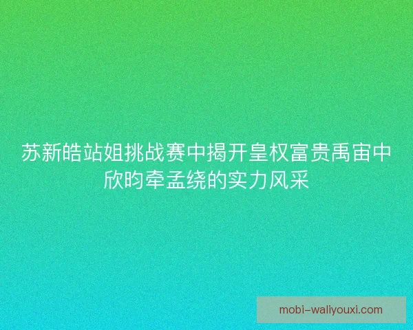 苏新皓站姐挑战赛中揭开皇权富贵禹宙中欣昀牵孟绕的实力风采