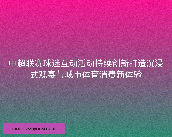 中超联赛球迷互动活动持续创新打造沉浸式观赛与城市体育消费新体验