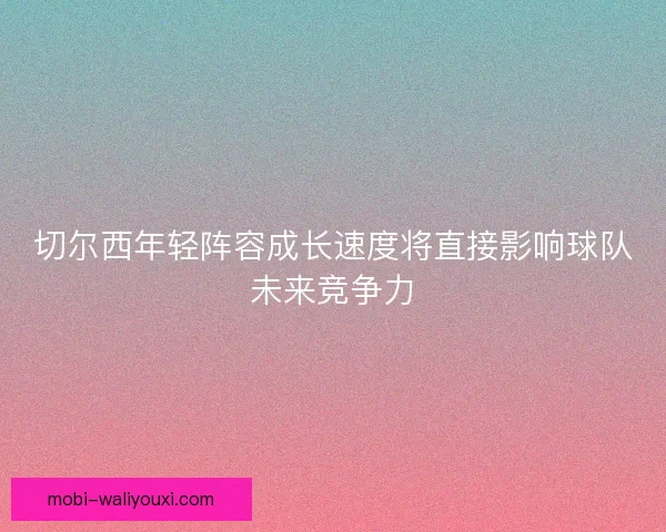 切尔西年轻阵容成长速度将直接影响球队未来竞争力