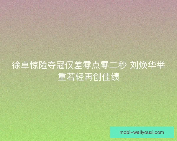 徐卓惊险夺冠仅差零点零二秒 刘焕华举重若轻再创佳绩