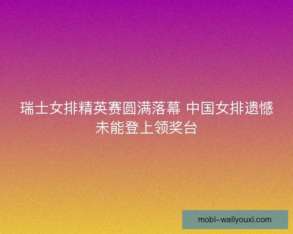 瑞士女排精英赛圆满落幕 中国女排遗憾未能登上领奖台