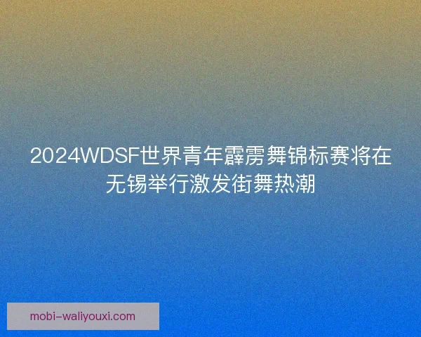 2024WDSF世界青年霹雳舞锦标赛将在无锡举行激发街舞热潮