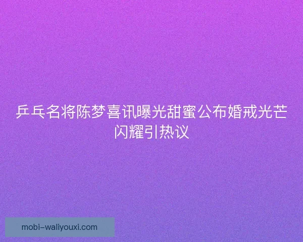 乒乓名将陈梦喜讯曝光甜蜜公布婚戒光芒闪耀引热议