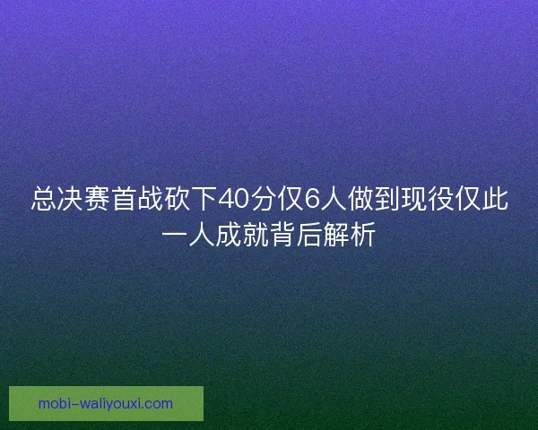总决赛首战砍下40分仅6人做到现役仅此一人成就背后解析