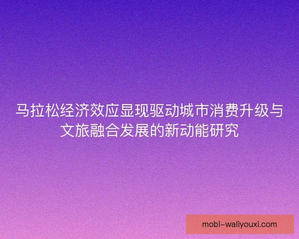 马拉松经济效应显现驱动城市消费升级与文旅融合发展的新动能研究