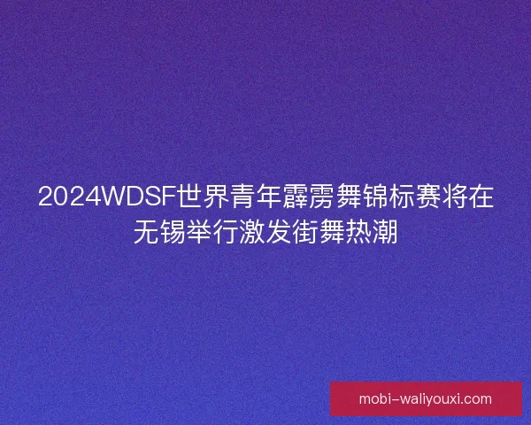 2024WDSF世界青年霹雳舞锦标赛将在无锡举行激发街舞热潮
