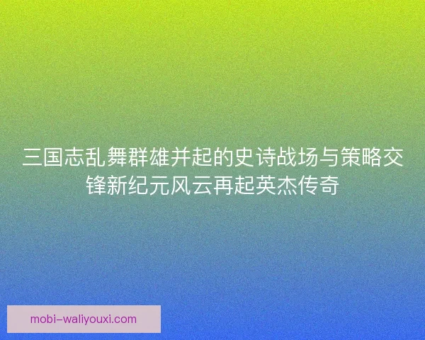 三国志乱舞群雄并起的史诗战场与策略交锋新纪元风云再起英杰传奇 三国志乱舞群雄并起的史诗战场与策略交锋新纪元风云再起英杰传奇