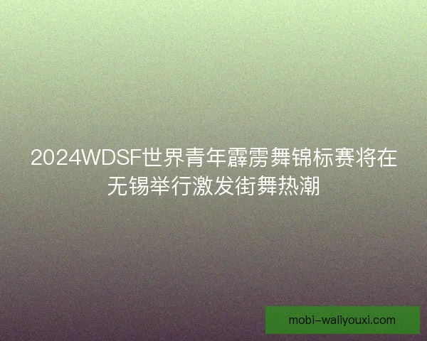2024WDSF世界青年霹雳舞锦标赛将在无锡举行激发街舞热潮 2024WDSF世界青年霹雳舞锦标赛将在无锡举行激发街舞热潮