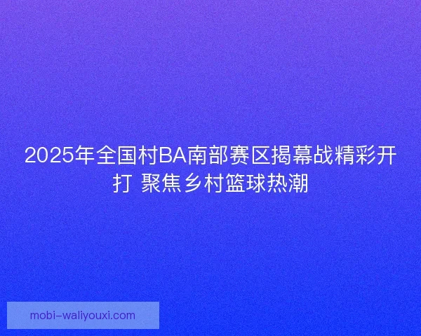 2025年全国村BA南部赛区揭幕战精彩开打 聚焦乡村篮球热潮 2025年全国村BA南部赛区揭幕战精彩开打 聚焦乡村篮球热潮